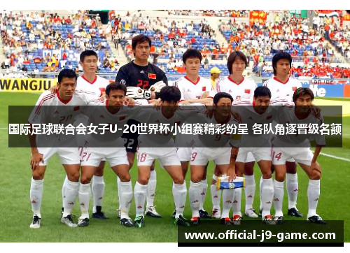 国际足球联合会女子U-20世界杯小组赛精彩纷呈 各队角逐晋级名额
