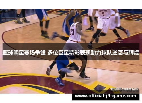 篮球明星赛场争锋 多位巨星精彩表现助力球队逆袭与辉煌