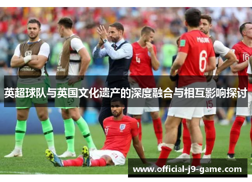 英超球队与英国文化遗产的深度融合与相互影响探讨