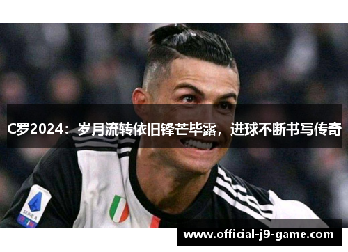 C罗2024：岁月流转依旧锋芒毕露，进球不断书写传奇