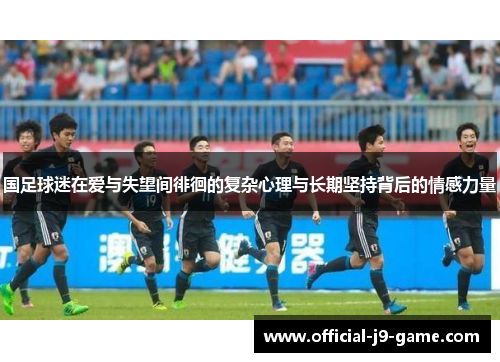 国足球迷在爱与失望间徘徊的复杂心理与长期坚持背后的情感力量 国足球迷在爱与失望间徘徊的复杂心理与长期坚持背后的情感力量