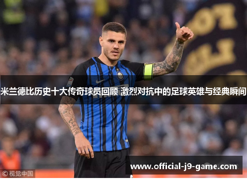米兰德比历史十大传奇球员回顾 激烈对抗中的足球英雄与经典瞬间