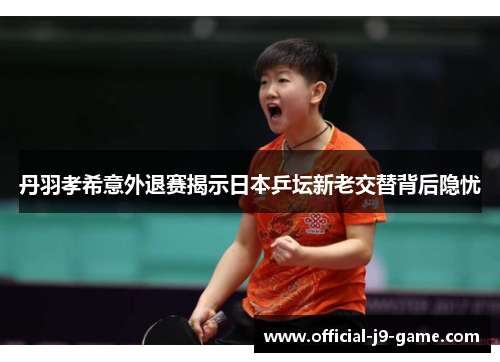 丹羽孝希意外退赛揭示日本乒坛新老交替背后隐忧