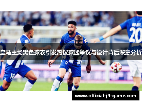 皇马主场黑色球衣引发热议球迷争议与设计背后深意分析