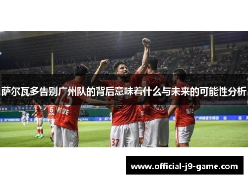 萨尔瓦多告别广州队的背后意味着什么与未来的可能性分析