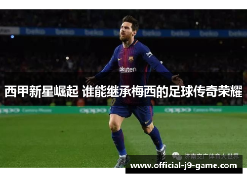 西甲新星崛起 谁能继承梅西的足球传奇荣耀