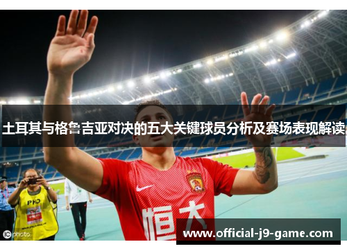 土耳其与格鲁吉亚对决的五大关键球员分析及赛场表现解读